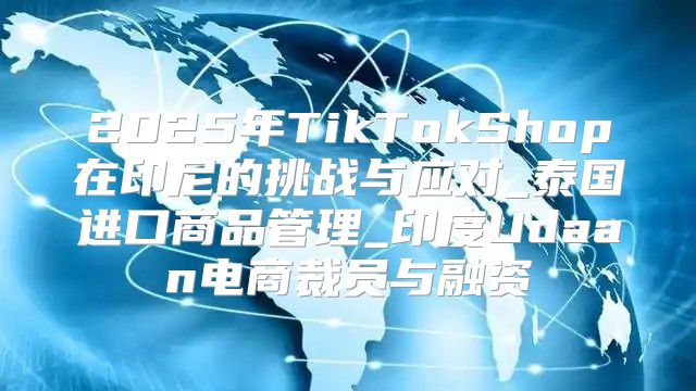 2025年TikTokShop在印尼的挑战与应对_泰国进口商品管理_印度Udaan电商裁员与融资