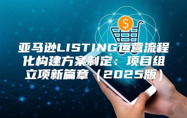 亚马逊LISTING运营流程化构建方案制定：项目组立项新篇章2025版