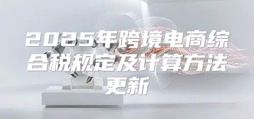 2025年跨境电商综合税规定及计算方法更新