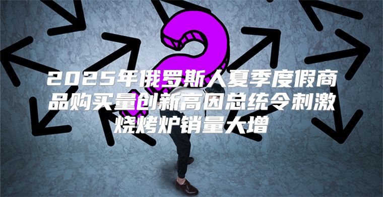 2025年俄罗斯人夏季度假商品购买量创新高因总统令刺激烧烤炉销量大增