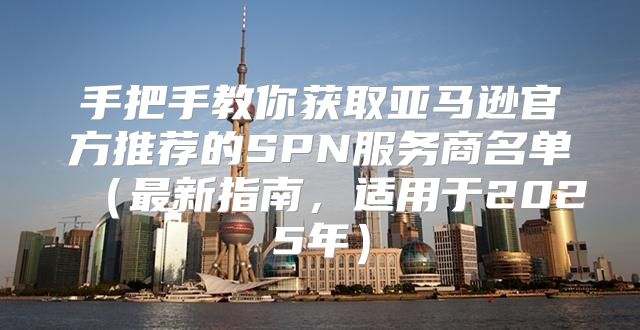 手把手教你获取亚马逊官方推荐的SPN服务商名单最新指南，适用于2025年