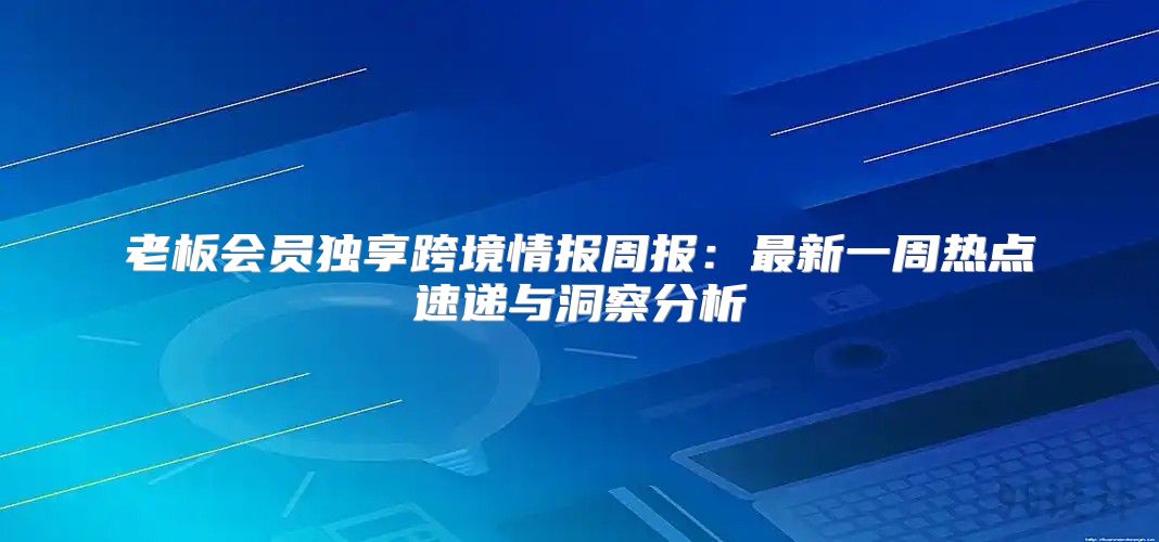 老板会员独享跨境情报周报：最新一周热点速递与洞察分析