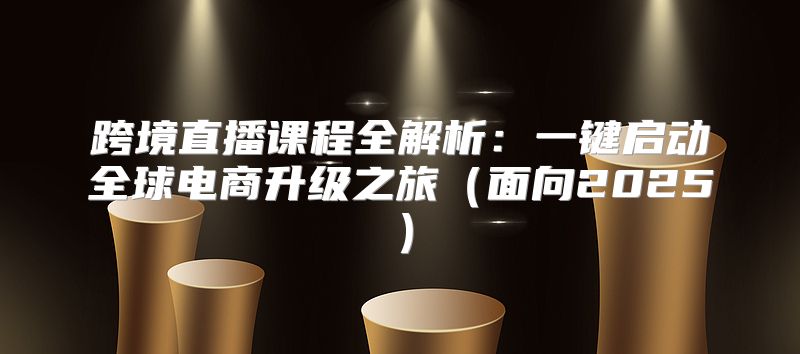 跨境直播课程全解析：一键启动全球电商升级之旅面向2025