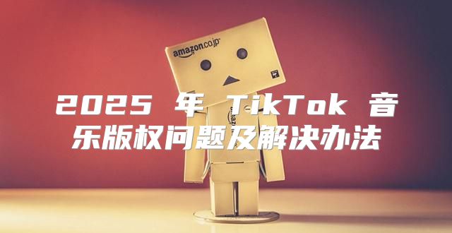2025 年 TikTok 音乐版权问题及解决办法