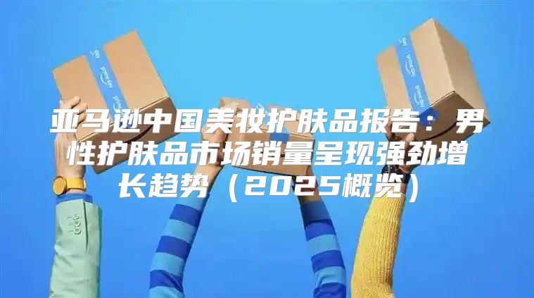 亚马逊中国美妆护肤品报告：男性护肤品市场销量呈现强劲增长趋势2025概览