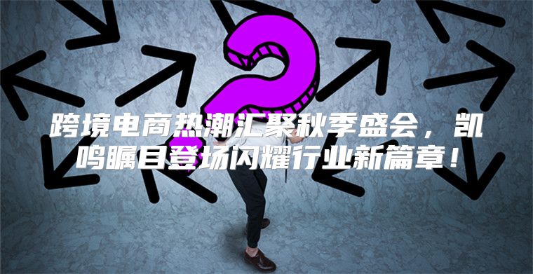 跨境电商热潮汇聚秋季盛会，凯鸣瞩目登场闪耀行业新篇章！