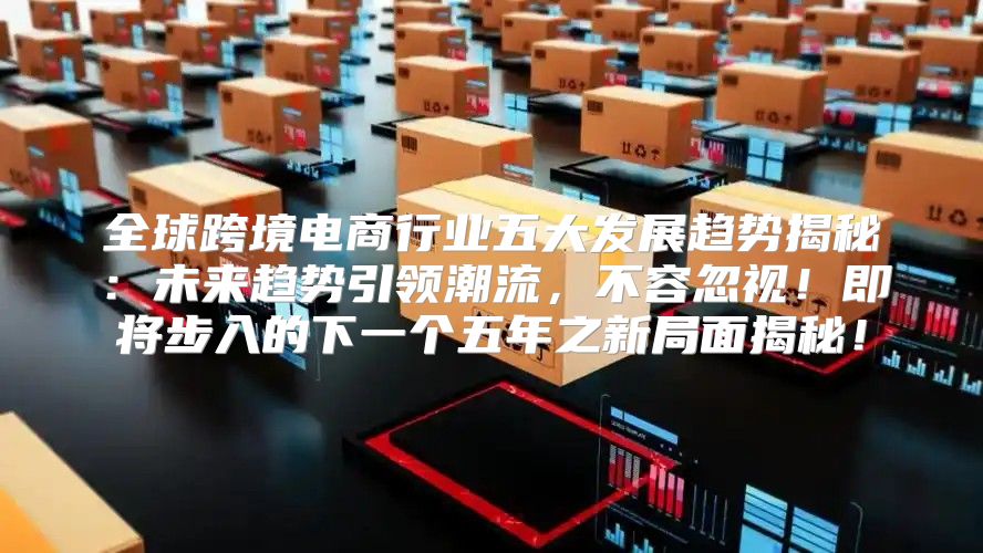 全球跨境电商行业五大发展趋势揭秘：未来趋势引领潮流，不容忽视！即将步入的下一个五年之新局面揭秘！