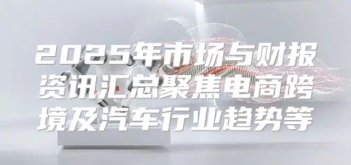 2025年市场与财报资讯汇总聚焦电商跨境及汽车行业趋势等