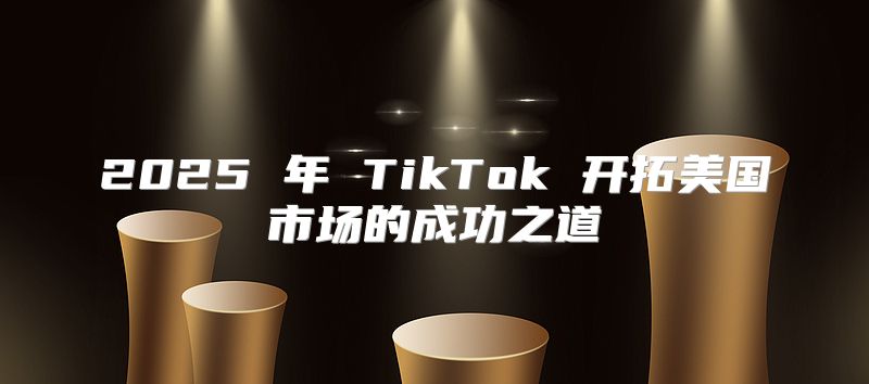 2025 年 TikTok 开拓美国市场的成功之道