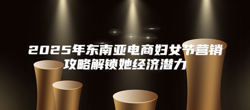 2025年东南亚电商妇女节营销攻略解锁她经济潜力