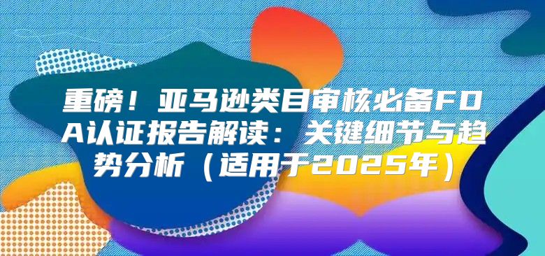 重磅！亚马逊类目审核必备FDA认证报告解读：关键细节与趋势分析适用于2025年