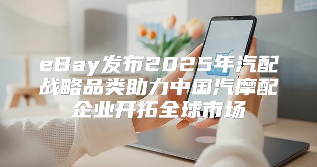 eBay发布2025年汽配战略品类助力中国汽摩配企业开拓全球市场