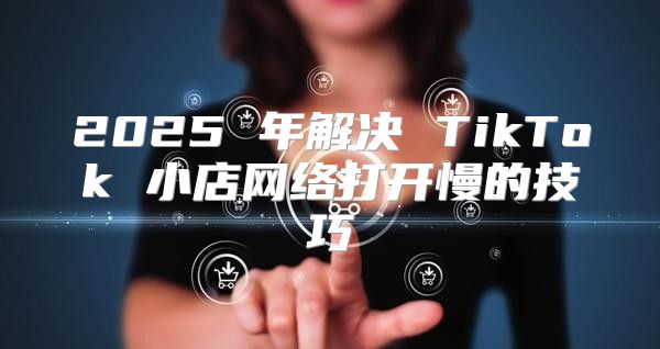 2025 年解决 TikTok 小店网络打开慢的技巧