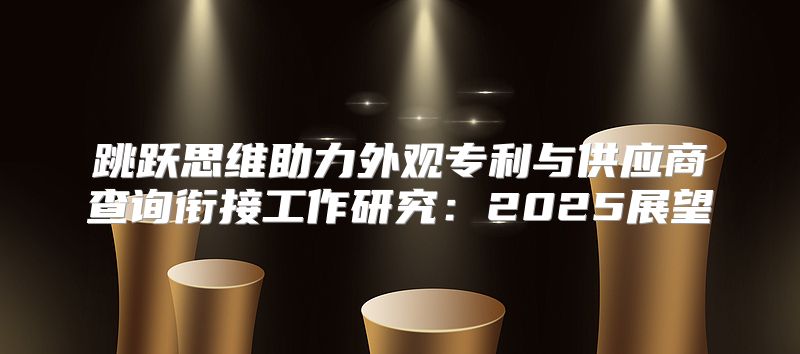 跳跃思维助力外观专利与供应商查询衔接工作研究：2025展望