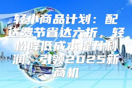 轻小商品计划：配送费节省达六折，轻松降低成本提升利润，引领2025新商机