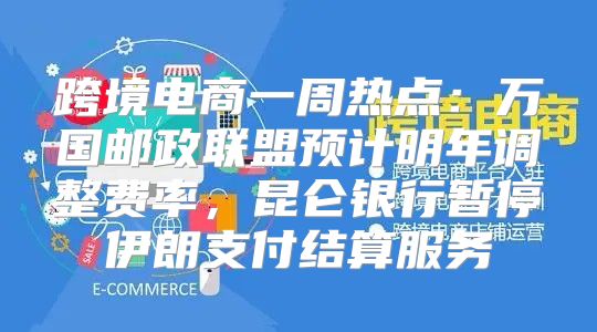 跨境电商一周热点：万国邮政联盟预计明年调整费率，昆仑银行暂停伊朗支付结算服务