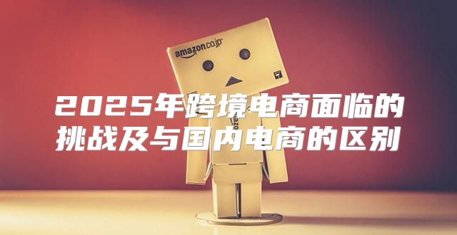 2025年跨境电商面临的挑战及与国内电商的区别