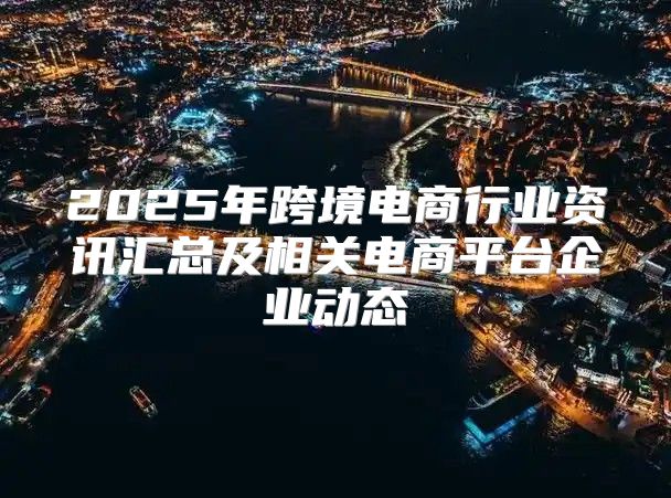 2025年跨境电商行业资讯汇总及相关电商平台企业动态