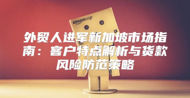 外贸人进军新加坡市场指南：客户特点解析与货款风险防范策略