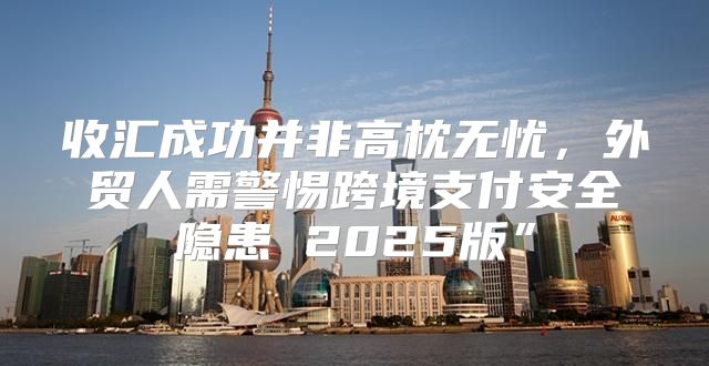收汇成功并非高枕无忧，外贸人需警惕跨境支付安全隐患 2025版”