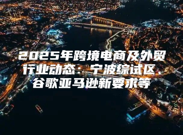 2025年跨境电商及外贸行业动态：宁波综试区、谷歌亚马逊新要求等