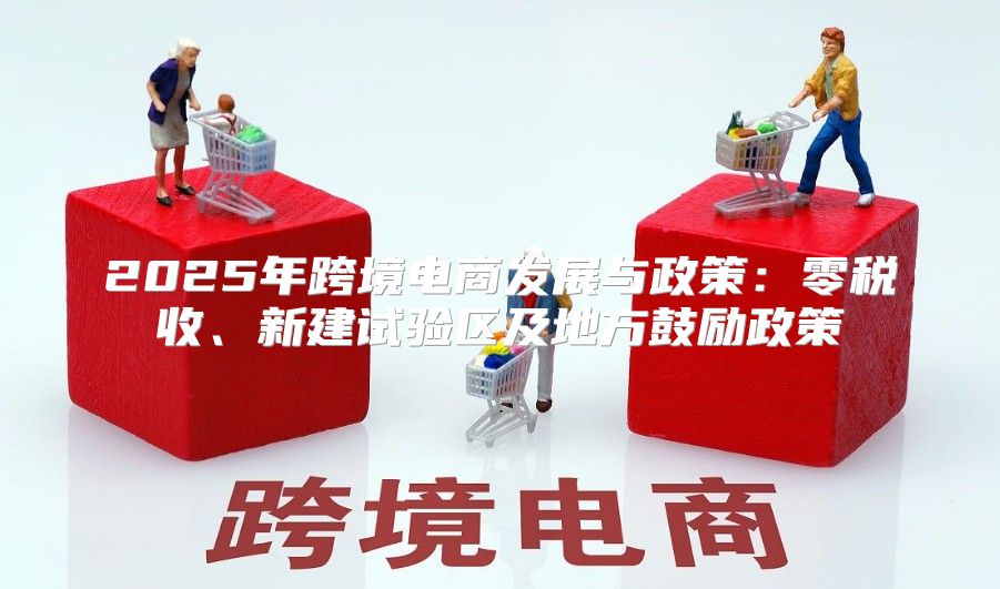 2025年跨境电商发展与政策：零税收、新建试验区及地方鼓励政策