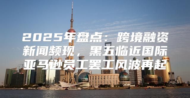 2025年盘点：跨境融资新闻频现，黑五临近国际亚马逊员工罢工风波再起