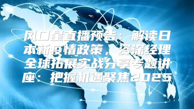 风口星直播预告：解读日本新疫情政策，资深经理全球拓展实战分享专题讲座：把握机遇聚焦2025