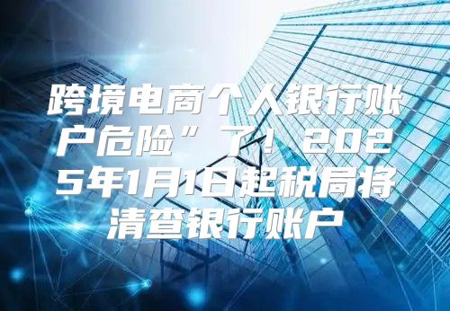 跨境电商个人银行账户危险”了！2025年1月1日起税局将清查银行账户