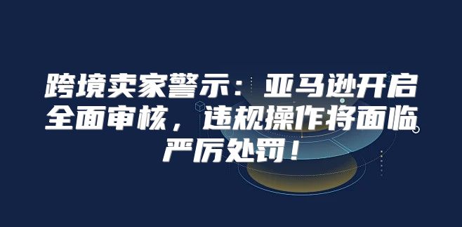 跨境卖家警示：亚马逊开启全面审核，违规操作将面临严厉处罚！