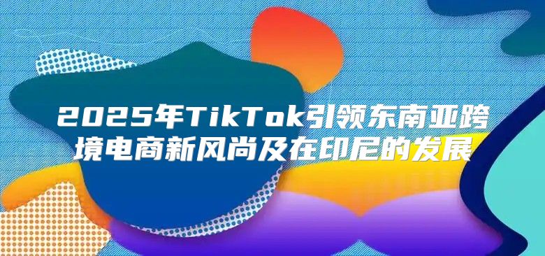 2025年TikTok引领东南亚跨境电商新风尚及在印尼的发展