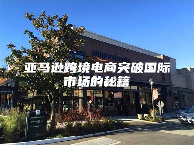 亚马逊跨境电商突破国际市场的秘籍
