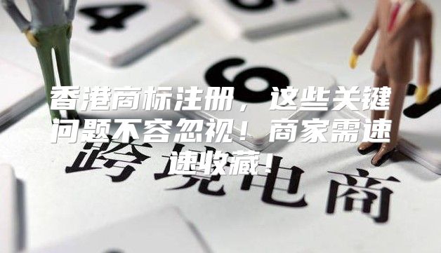 香港商标注册，这些关键问题不容忽视！商家需速速收藏！