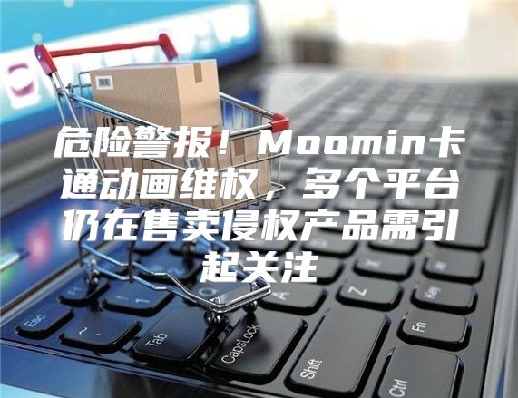 危险警报！Moomin卡通动画维权，多个平台仍在售卖侵权产品需引起关注