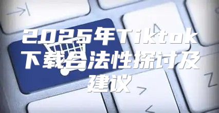 2025年Tiktok下载合法性探讨及建议