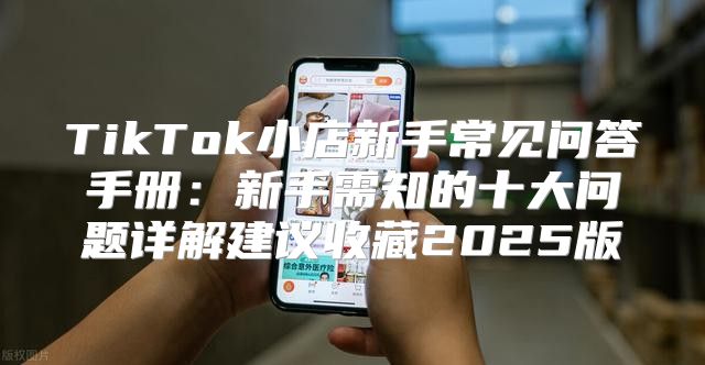 TikTok小店新手常见问答手册：新手需知的十大问题详解建议收藏2025版
