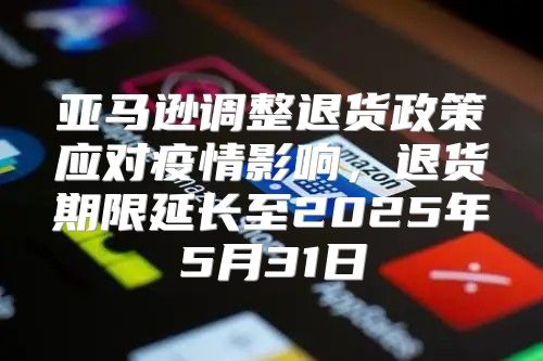 亚马逊调整退货政策应对疫情影响，退货期限延长至2025年5月31日