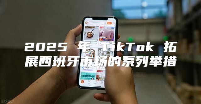 2025 年 TikTok 拓展西班牙市场的系列举措