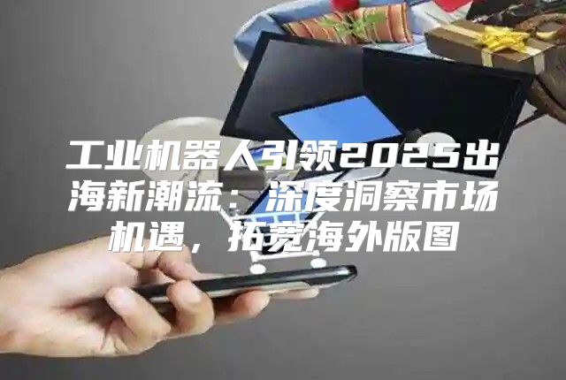 工业机器人引领2025出海新潮流：深度洞察市场机遇，拓宽海外版图