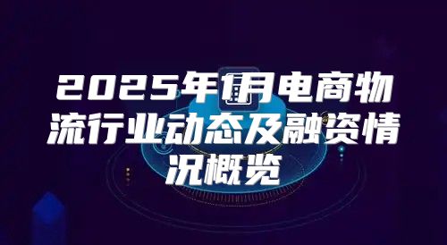 2025年1月电商物流行业动态及融资情况概览