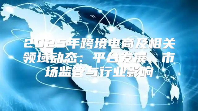 2025年跨境电商及相关领域动态：平台发展、市场监管与行业影响