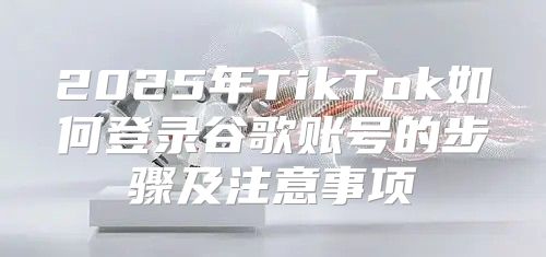 2025年TikTok如何登录谷歌账号的步骤及注意事项
