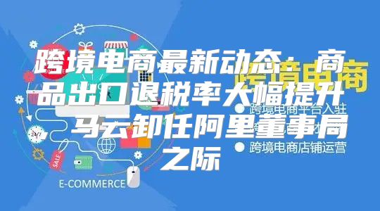 跨境电商最新动态：商品出口退税率大幅提升，马云卸任阿里董事局之际