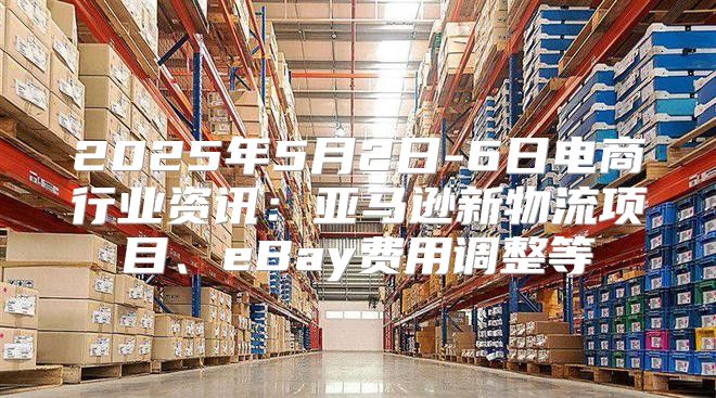 2025年5月2日-6日电商行业资讯：亚马逊新物流项目、eBay费用调整等