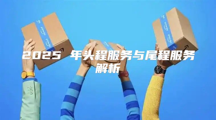 2025 年头程服务与尾程服务解析