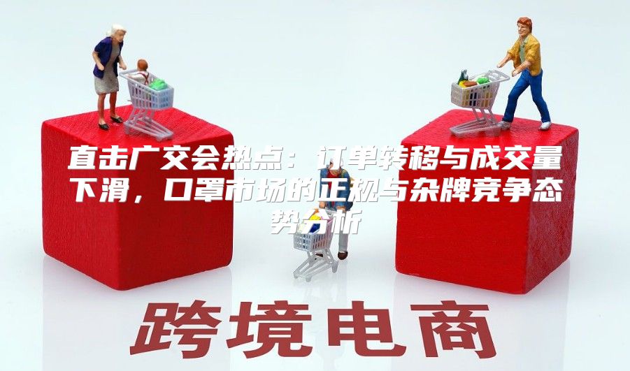 直击广交会热点：订单转移与成交量下滑，口罩市场的正规与杂牌竞争态势分析
