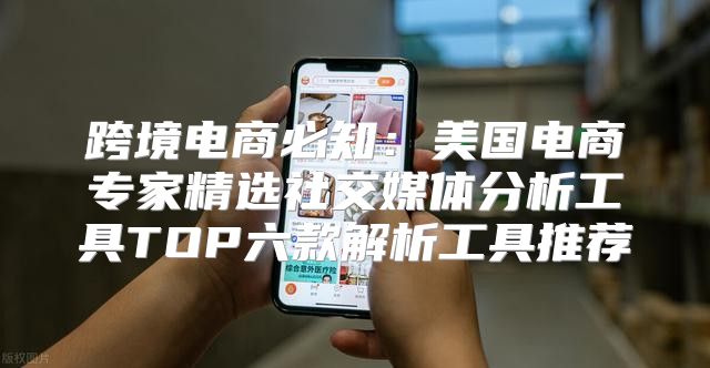 跨境电商必知：美国电商专家精选社交媒体分析工具TOP六款解析工具推荐