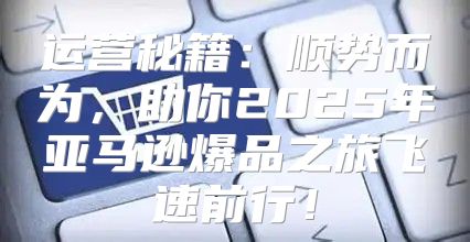 运营秘籍：顺势而为，助你2025年亚马逊爆品之旅飞速前行！