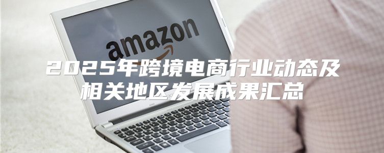 2025年跨境电商行业动态及相关地区发展成果汇总