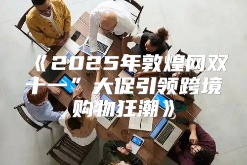 2025年敦煌网双十一”大促引领跨境购物狂潮
